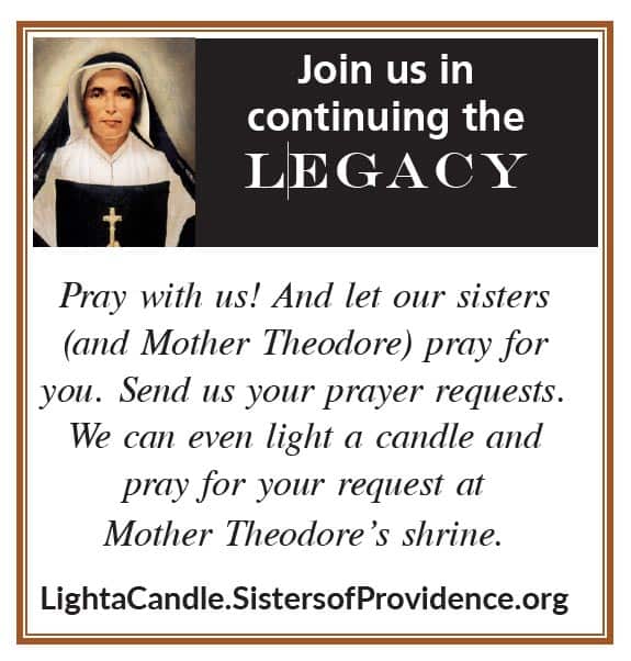 Join us in continuing the Legacy.
Pray with us! And let our sisters (and Mother Theodore) pray for you. Send us your prayer requests. We can even light a candle and pray for your request at Mother Theodore's shrine.
LightaCandle.SistersofProvidence.org